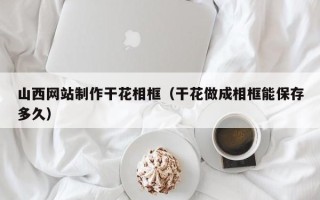陇南山西网站制作干花相框（干花做成相框能保存多久）